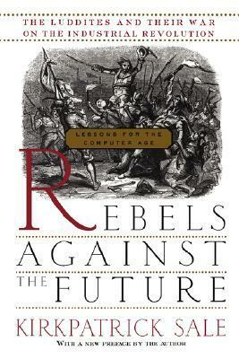 Rebels Against the Future: The Luddites and Their War on the Industrial Revolution: Lessons for the Computer Age by Kirkpatrick Sale