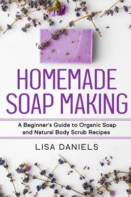 Homemade Soap Making: A Beginner's Guide to Natural and Organic Soap and Body Scrub Recipes by Lisa Daniels