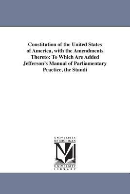 Constitution of the United States of America, with the Amendments Thereto: To Which Are Added Jefferson's Manual of Parliamentary Practice, the Standi by United States