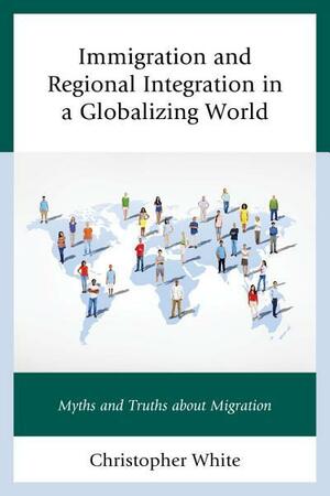 Immigration and Regional Integration in a Globalizing World: Myths and Truths about Migration by Christopher White