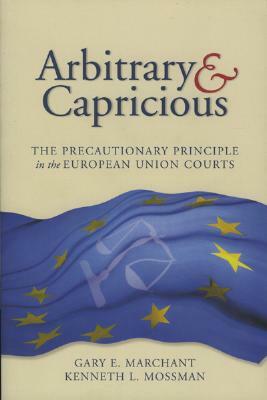 Arbitrary and Capricious: The Precautionary Principle in the European Union Courts by Gary E. Marchant, Kenneth L. Mossman