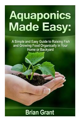 Aquaponics Made Easy: A Simple and Easy Guide to Raising Fish and Growing Food Organically in Your Home or Backyard by Brian Grant