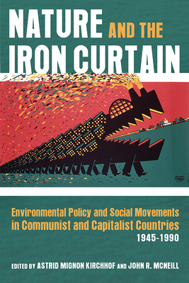 Nature and the Iron Curtain: Environmental Policy and Social Movements in Communist and Capitalist Countries, 1945-1990 by John R. McNeill, Astrid Mignon Kirchhof