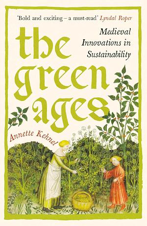 The Green Ages: Medieval Innovations in Sustainability by Annette Kehnel