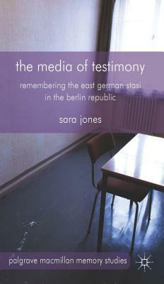 The Media of Testimony: Remembering the East German Stasi in the Berlin Republic by S. Jones