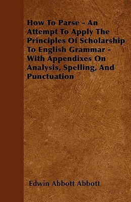 How To Parse - An Attempt To Apply The Principles Of Scholarship To English Grammar - With Appendixes On Analysis, Spelling, And Punctuation by Edwin A. Abbott