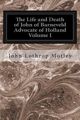 The Life and Death of John of Barneveld Advocate of Holland Volume I: With A View of the Primary Causes and Movements of the Thirty Years' War by John Lothrop Motley