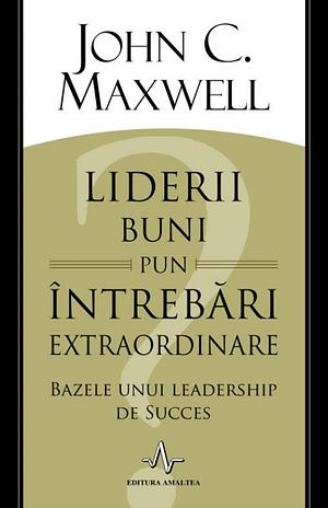 Liderii buni pun întrebări extraordinare. Bazele unui leadership de succes by John C. Maxwell