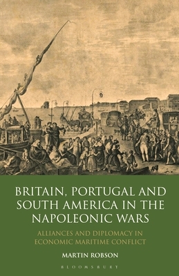 Britain, Portugal and South America in the Napoleonic Wars: Alliances and Diplomacy in Economic Maritime Conflict by Martin Robson