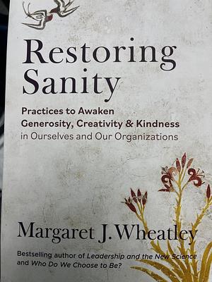 Restoring Sanity: Practices to Awaken Generosity, Creativity, and Kindness in Ourselves and Our Organizations by Margaret J. Wheatley