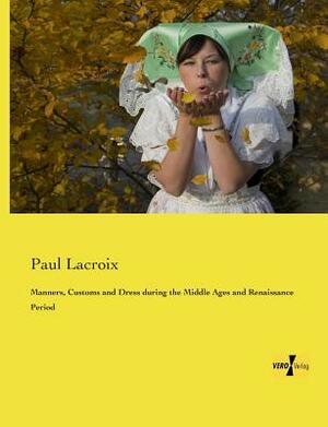 Manners, Customs and Dress during the Middle Ages and Renaissance Period by Paul LaCroix