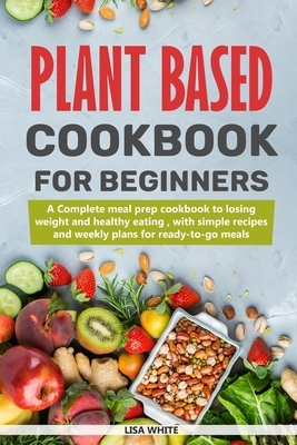 Plant Based Cookbook For Beginners: A Complete Meal Prep Cookbook To Losing Weight And Healthy Eating, With Simple Recipes And Weekly Plans For Ready- by Lisa White