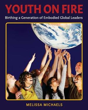 Youth On Fire: Birthing a Generation of Embodied Global Leaders by Melissa Michaels
