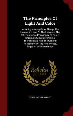 The Principles of Light and Color: Including Among Other Things the Harmonic Laws of the Universe, the Etherio-Atomic Philosophy of Force, Chromo Chem by Edwin Dwight Babbitt