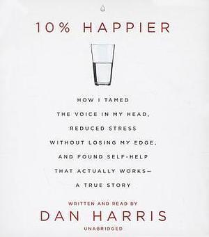 10% Happier: How I Tamed the Voice in My Head, Reduced Stress without Losing My Edge, and Found a Self-Help That Actually Works--A True Story by Dan Harris, Dan Harris