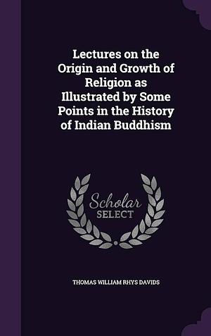 Lectures on the Origin and Growth of Religion As Illustrated by Some Points in the History of Indian Buddhism by Thomas William Rhys Davids