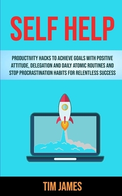 Self Help: Productivity Hacks To Achieve Goals With Positive Attitude, Delegation And Daily Atomic Routines And Stop Procrastinat by Tim James