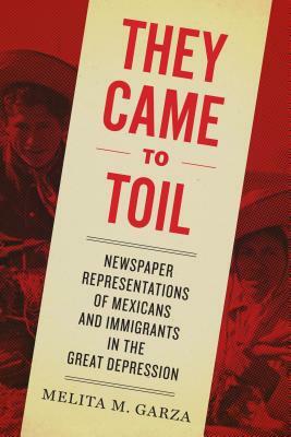 They Came to Toil: Newspaper Representations of Mexicans and Immigrants in the Great Depression by Melita M. Garza