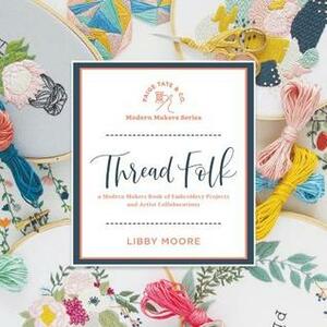 Thread Folk: A Modern Makers Book of Embroidery Projects and Artistic Collaborations by Libby Moore