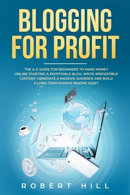 Blogging For Profit: The A-Z Guide For Beginners to Make Money Online Starting a Profitable Blog, Write Irresistible Content, Generate a Ma by Robert Hill