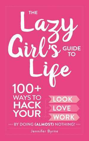 The Lazy Girl's Guide to Life: 100+ Ways to Hack Your Look, Love, and Work By Doing (Almost) Nothing! by Jennifer Byrne