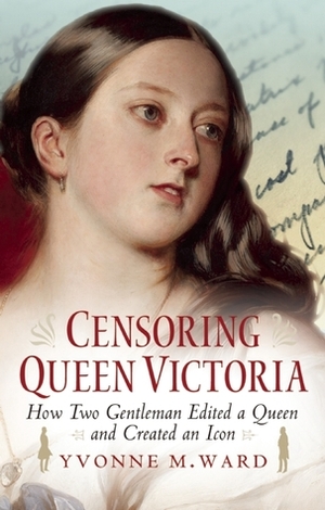 Censoring Queen Victoria: How Two Gentlemen Edited a Queen and Created an Icon by Yvonne M. Ward