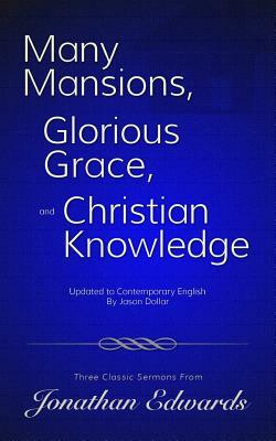 Many Mansions, Glorious Grace, and Christian Knowledge: Three Classic Sermons From Jonathan Edwards Updated to Contemporary English by Jonathan Edwards, Jason Dollar