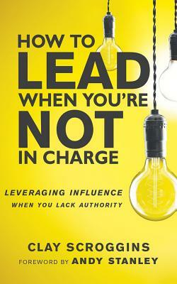 How to Lead When You're Not in Charge: Leveraging Influence When You Lack Authority by Clay Scroggins