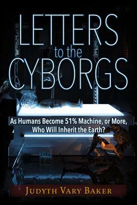 Letters to the Cyborgs: As Humans Become 51% Machine, or More, Who Will Inherit the Earth? by Judyth Vary Baker