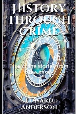 History Through Crime: True crime stories from the past by Edward Anderson