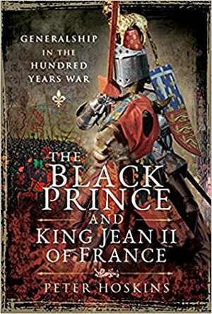 The Black Prince and King Jean II of France: Generalship in the Hundred Years War by Peter Hoskins