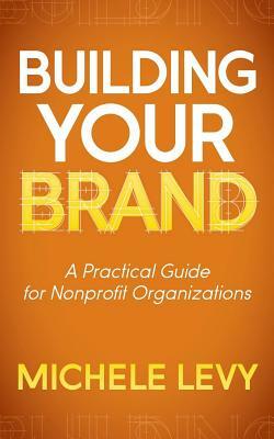 Building Your Brand: A Practical Guide for Nonprofit Organizations by Michele Levy