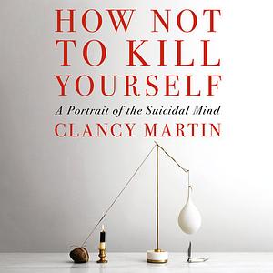 How Not to Kill Yourself: A Portrait of the Suicidal Mind by Clancy Martin