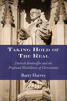 Taking Hold of the Real: Dietrich Bonhoeffer and the Profound Worldliness of Christianity by Barry Harvey