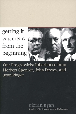 Getting It Wrong from the Beginning: Our Progressivist Inheritance from Herbert Spencer, John Dewey, and Jean Piaget by Kieran Egan