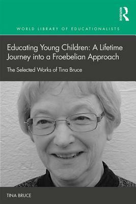 Educating Young Children: A Lifetime Journey Into a Froebelian Approach: The Selected Works of Tina Bruce by Tina Bruce