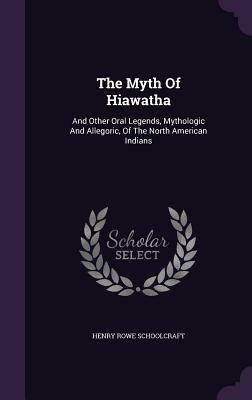 The Myth of Hiawatha: And Other Oral Legends, Mythologic and Allegoric, of the North American Indians by Henry Rowe Schoolcraft