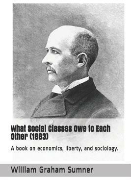 What Social Classes Owe to Each Other (1883): A Book on Economics, Liberty, and Sociology. by William Graham Sumner