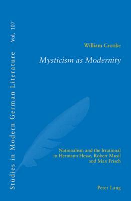 Mysticism as Modernity: Nationalism and the Irrational in Hermann Hesse, Robert Musil and Max Frisch by William Crooke