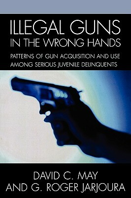 Illegal Guns in the Wrong Hands: Patterns of Gun Acquisition and Use among Serious Juvenile Delinquents by David May, Roger G. Jarjoura