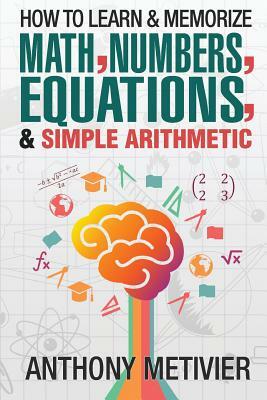 How To Learn And Memorize Math, Numbers, Equations, And Simple Arithmetic by Anthony Metivier