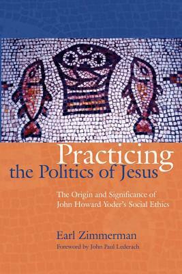 Practicing the Politics of Jesus: The Origin and Significance of John Howard Yoder's Social Ethics by Earl Zimmerman