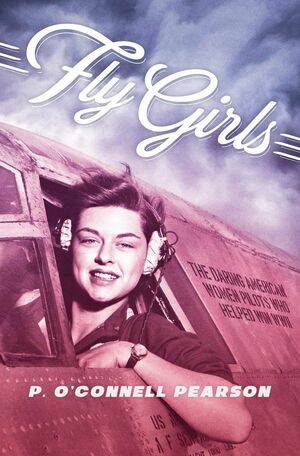 Fly Girls: The Daring American Women Pilots Who Helped Win WWII by P. O’Connell Pearson