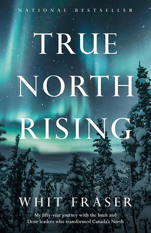 True North Rising: My fifty-year journey with the Inuit and Dene leaders who transformed Canada's North by Whit Fraser