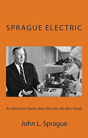 Sprague Electric: An Electronics Giant's Rise, Fall, and Life after Death by John Sprague