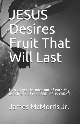 JESUS Desires Fruit That Will Last: How to get the most out of each day as a friend of the LORD JESUS CHRIST by James McMorris, Jesus Christ