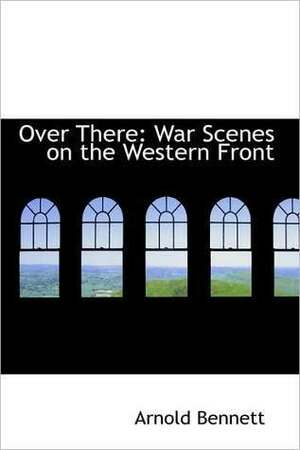 Over There: War Scenes on the Western Front (Collected Works of Arnold Bennett) by Arnold Bennett