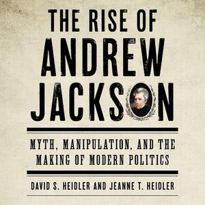 The Rise of Andrew Jackson: Myth, Manipulation, and the Making of Modern Politics by David S. Heidler, Jeanne T. Heidler