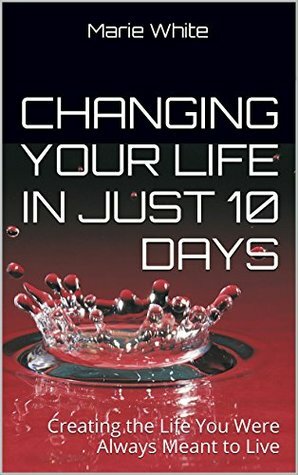 Changing Your Life in Just 10 Days: Creating the Life You Were Always Meant to Live by Marie White