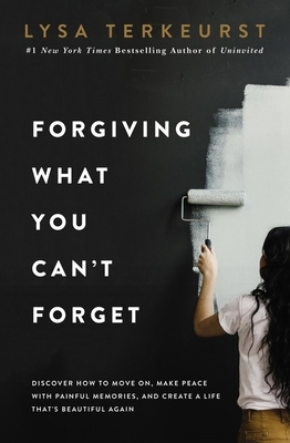 Forgiving What You Can't Forget: Discover How to Move On, Make Peace with Painful Memories, and Create a Life That's Beautiful Again by Lysa TerKeurst